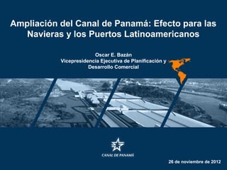 Ampliación del Canal de Panamá: Efecto para las
   Navieras y los Puertos Latinoamericanos

                        Oscar E. Bazán
           Vicepresidencia Ejecutiva de Planificación y
                      Desarrollo Comercial




                                                          26 de noviembre de 2012
 