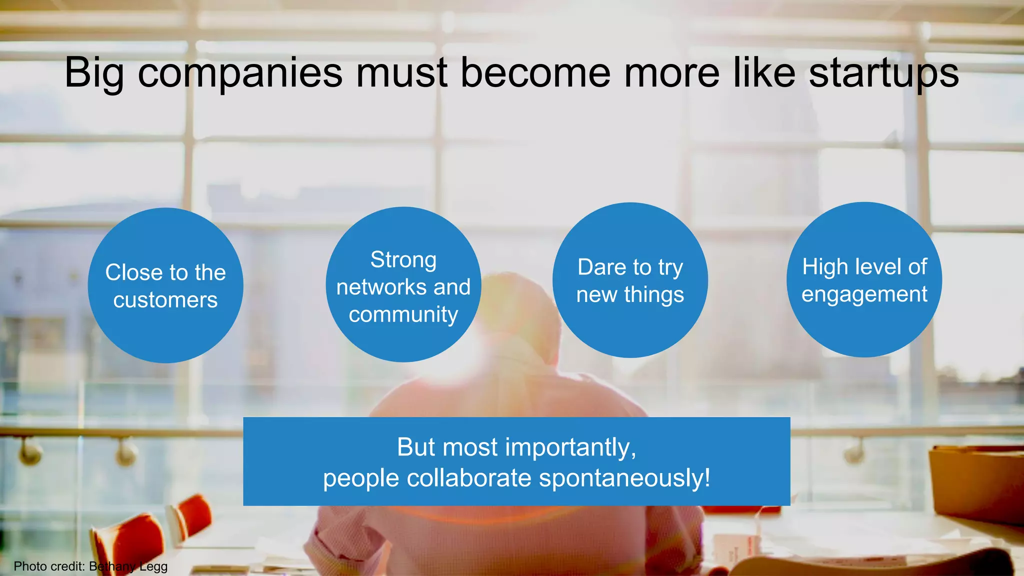 Close to the
customers
Strong
networks and
community
Dare to try
new things
High level of
engagement
Photo credit: Bethany Legg
But most importantly,
people collaborate spontaneously!
Big companies must become more like startups
 