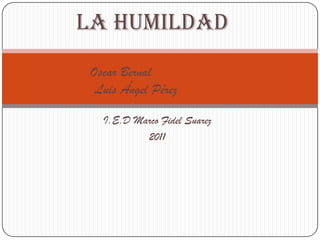 La humildad
Oscar Bernal
 Luis Ángel Pérez

  I.E.D Marco Fidel Suarez
          2011
 