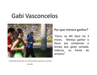 Gabi Vasconcelos
                                                                       Por que merece ganhar?
                                                                       “Corro na BH Race há 3
                                                                       meses. Mereço ganhar o
                                                                       Oscar pra compensar o
                                                                       tempo que gasto sentada,
                                                                       indecisa, na frente do
                                                                       armário.”

A atleta Gabi Vasconcelos, com uniforme BH Race, garante um look bem

                             pensado.
 