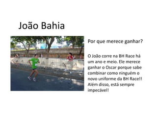 João Bahia
             Por que merece ganhar?

             O João corre na BH Race há
             um ano e meio. Ele merece
             ganhar o Oscar porque sabe
             combinar como ninguém o
             novo uniforme da BH Race!!
             Além disso, está sempre
             impecável!
 