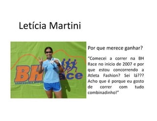 Letícia Martini
                  Por que merece ganhar?
                  “Comecei a correr na BH
                  Race no inicio de 2007 e por
                  que estou concorrendo a
                  Atleta Fashion? Sei lá???
                  Acho que é porque eu gosto
                  de    correr    com     tudo
                  combinadinho!”
 