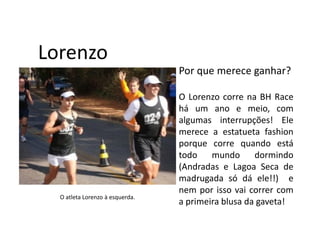 Lorenzo
                                 Por que merece ganhar?

                                 O Lorenzo corre na BH Race
                                 há um ano e meio, com
                                 algumas interrupções! Ele
                                 merece a estatueta fashion
                                 porque corre quando está
                                 todo    mundo      dormindo
                                 (Andradas e Lagoa Seca de
                                 madrugada só dá ele!!) e
                                 nem por isso vai correr com
  O atleta Lorenzo à esquerda.
                                 a primeira blusa da gaveta!
 