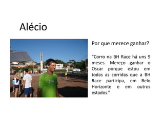Alécio
         Por que merece ganhar?

         “Corro na BH Race há uns 9
         meses. Mereço ganhar o
         Oscar porque estou em
         todas as corridas que a BH
         Race participa, em Belo
         Horizonte e em outros
         estados.”
 