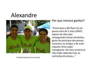 Alexandre
                                   Por que merece ganhar?

                                   “Entrei para a BH Race há um
                                   pouco mais de 2 anos (2007).
                                   Apesar de não estar
                                   conseguindo treinar direitinho,
                                   gosto de participar das provas,
                                   encontrar os amigos e de estar
                                   naquele clima super
                                   contagiante. No meu armário já
                                   não estão cabendo mais as
 O atleta Alexandre (no centro).
                                   camisetas de provas…”
 