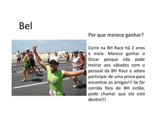 Bel
      Por que merece ganhar?

      Corre na BH Race há 2 anos
      e meio. Merece ganhar o
      Oscar porque não pode
      treinar aos sábados com o
      pessoal da BH Race e adora
      participar de uma prova para
      encontrar os amigos!!! Se for
      corrida fora de BH então,
      pode chamar que ela está
      dentro!!!
 