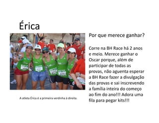 Érica
                                                  Por que merece ganhar?

                                                  Corre na BH Race há 2 anos
                                                  e meio. Merece ganhar o
                                                  Oscar porque, além de
                                                  participar de todas as
                                                  provas, não aguenta esperar
                                                  a BH Race fazer a divulgação
                                                  das provas e sai inscrevendo
                                                  a família inteira do começo
                                                  ao fim do ano!!! Adora uma
A atleta Érica é a primeira verdinha à direita.
                                                  fila para pegar kits!!!
 
