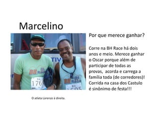 Marcelino
                                Por que merece ganhar?

                                Corre na BH Race há dois
                                anos e meio. Merece ganhar
                                o Oscar porque além de
                                participar de todas as
                                provas, acorda e carrega a
                                família toda (de corredores)!
                                Corrida na casa dos Castulo
                                é sinônimo de festa!!!
  O atleta Lorenzo à direita.
 