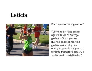 Letícia
          Por que merece ganhar?

          “Corro na BH Race desde
          agosto de 2009. Mereço
          ganhar o Oscar porque
          quando corro, concorro a
          ganhar saúde, alegria e
          energia… para isso é preciso
          ter uma treinadora nota 10 e
          ser bastante disciplinada…”
 