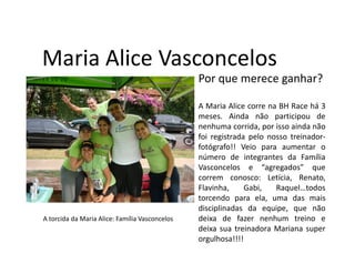 Maria Alice Vasconcelos
                                                Por que merece ganhar?

                                                A Maria Alice corre na BH Race há 3
                                                meses. Ainda não participou de
                                                nenhuma corrida, por isso ainda não
                                                foi registrada pelo nosso treinador-
                                                fotógrafo!! Veio para aumentar o
                                                número de integrantes da Família
                                                Vasconcelos e “agregados” que
                                                correm conosco: Letícia, Renato,
                                                Flavinha,     Gabi,   Raquel…todos
                                                torcendo para ela, uma das mais
                                                disciplinadas da equipe, que não
A torcida da Maria Alice: Família Vasconcelos   deixa de fazer nenhum treino e
                                                deixa sua treinadora Mariana super
                                                orgulhosa!!!!
 