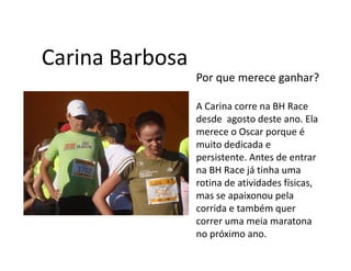 Carina Barbosa
                 Por que merece ganhar?

                 A Carina corre na BH Race
                 desde agosto deste ano. Ela
                 merece o Oscar porque é
                 muito dedicada e
                 persistente. Antes de entrar
                 na BH Race já tinha uma
                 rotina de atividades físicas,
                 mas se apaixonou pela
                 corrida e também quer
                 correr uma meia maratona
                 no próximo ano.
 