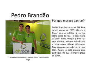 Pedro Brandão
                                                          Por que merece ganhar?
                                                          Pedro Brandão corre na BH Race
                                                          desde janeiro de 2009. Merece o
                                                          Oscar porque adotou a corrida
                                                          como estilo de vida. Foi sedentário
                                                          durante muito tempo e hoje faz
                                                          seus treinos, mesmo trabalhando
                                                          e morando em cidades diferentes.
                                                          Quando começou, não corria nem
                                                          3km. Agora já está pronto para
                                                          participar de sua primeira prova
                                                          de 10km.
O atleta Pedro Brandão, à direita, com o treinador Iuri
                        Lage.
 