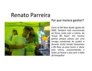 Renato Parreira
                  Por que merece ganhar?

                  Corre na BH Race desde agosto de
                  2009. Também está concorrendo
                  ao Oscar, junto com a Letícia, de
                  “Casal BH Race”. Ele merece
                  ganhar porque passou por uma
                  cirurgia complicada de quadril e
                  durante muito tempo frequentou
                  a BH Race só para torcer e vibrar
                  pela Letícia, surpreendendo a
                  todos ao fechar o ano com a Volta
                  da Pampulha!
 