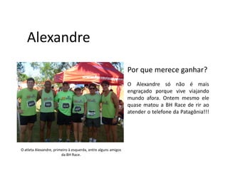 Alexandre
                                                               Por que merece ganhar?
                                                               O Alexandre só não é mais
                                                               engraçado porque vive viajando
                                                               mundo afora. Ontem mesmo ele
                                                               quase matou a BH Race de rir ao
                                                               atender o telefone da Patagônia!!!




O atleta Alexandre, primeiro à esquerda, entre alguns amigos
                        da BH Race.
 