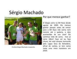 Sérgio Machado
                                       Por que merece ganhar?

                                       O Sérgio corre na BH Race desde
                                       agosto de 2009. Ele merece
                                       ganhar porque antes de entrar
                                       para a BH Race não corria nem
                                       mesmo até a padaria, a dois
                                       quarteirões da sua casa! Ele
                                       continua indo de carro, mas já
                                       corre 10km! Faça sol ou faça
                                       chuva, ele está sempre treinando
                                       pela Lagoa Seca do Belvedere,
 O atleta Sérgio Machado à esquerda.
                                       afinal de contas, já tem como
                                       meta uma meia maratona em
                                       2010.
 