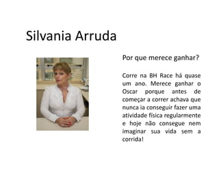 Silvania Arruda
                  Por que merece ganhar?

                  Corre na BH Race há quase
                  um ano. Merece ganhar o
                  Oscar porque antes de
                  começar a correr achava que
                  nunca ia conseguir fazer uma
                  atividade física regularmente
                  e hoje não consegue nem
                  imaginar sua vida sem a
                  corrida!
 