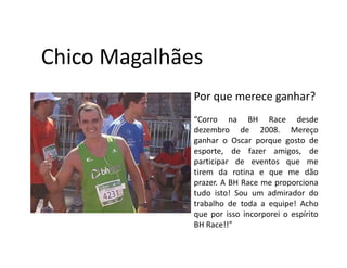Chico Magalhães
              Por que merece ganhar?
              “Corro na BH Race desde
              dezembro de 2008. Mereço
              ganhar o Oscar porque gosto de
              esporte, de fazer amigos, de
              participar de eventos que me
              tirem da rotina e que me dão
              prazer. A BH Race me proporciona
              tudo isto! Sou um admirador do
              trabalho de toda a equipe! Acho
              que por isso incorporei o espírito
              BH Race!!”
 