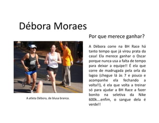 Débora Moraes
                                     Por que merece ganhar?
                                     A Débora corre na BH Race há
                                     tanto tempo que já virou prata da
                                     casa! Ela merece ganhar o Oscar
                                     porque nunca usa a falta de tempo
                                     para deixar a equipe!! É ela que
                                     corre de madrugada pela orla da
                                     lagoa (chegue lá às 7 e pouco e
                                     acompanhe ela fechando a
                                     volta!!), é ela que volta a treinar
                                     só para ajudar a BH Race a fazer
                                     bonito na seletiva da Nike
 A atleta Débora, de blusa branca.   600k….enfim, o sangue dela é
                                     verde!!
 