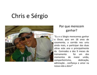 Chris e Sérgio
                     Por que merecem
                          ganhar?
                 “Eu e o Sérgio merecemos ganhar
                 o Oscar, pois em 18 anos de
                 casamento, a corrida nos uniu
                 ainda mais, e participar das duas
                 ultras este ano e principalmente
                 da Comrades e dos 9 meses de
                 treinamento         foi um dos
                 momentos de maior união,
                 companheirismo,         dedicação,
                 admiração , confiança e amor na
                 nossa vida a dois!”
 