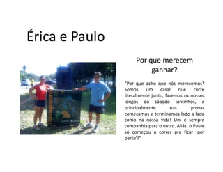 Érica e Paulo
                     Por que merecem
                          ganhar?
                “Por que acho que nós merecemos?
                Somos     um     casal    que    corre
                literalmente junto, fazemos os nossos
                longos do sábado juntinhos, e
                principalmente        nas       provas
                começamos e terminamos lado a lado
                como na nossa vida! Um é sempre
                companhia para o outro. Aliás, o Paulo
                só começou a correr pra ficar ‘por
                perto’!”
 