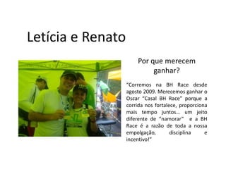Letícia e Renato
                       Por que merecem
                            ganhar?
                   “Corremos na BH Race desde
                   agosto 2009. Merecemos ganhar o
                   Oscar “Casal BH Race” porque a
                   corrida nos fortalece, proporciona
                   mais tempo juntos… um jeito
                   diferente de “namorar” e a BH
                   Race é a razão de toda a nossa
                   empolgação,        disciplina    e
                   incentivo!”
 