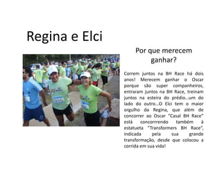 Regina e Elci
                     Por que merecem
                          ganhar?
                Correm juntos na BH Race há dois
                anos! Merecem ganhar o Oscar
                porque são super companheiros,
                entraram juntos na BH Race, treinam
                juntos na esteira do prédio…um do
                lado do outro…O Elci tem o maior
                orgulho da Regina, que além de
                concorrer ao Oscar “Casal BH Race”
                está    concorrrendo   também     à
                estatueta “Transformers BH Race”,
                indicada     pela    sua     grande
                transformação, desde que colocou a
                corrida em sua vida!
 