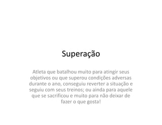 Superação
 Atleta que batalhou muito para atingir seus
objetivos ou que superou condições adversas
durante o ano, conseguiu reverter a situação e
seguiu com seus treinos; ou ainda para aquele
 que se sacrificou e muito para não deixar de
               fazer o que gosta!
 