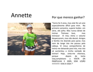Annette   Por que merece ganhar?
          “Corro há 3 anos, mas este foi um ano
          especialmente difícil para mim. No
          primeiro semestre, superei lesões em
          série, até julho. Mas nunca deixei de
          treinar. Treinava leve,           mas
          treinava! Vi meu ritmo e volume
          despencarem, mas não desisti. Amigos
          e família me dizendo para parar, mas
          nem de longe isto me passou pela
          cabeça. Vi meus companheiros de
          treino me deixando para trás, mas isto
          só aumentou a minha vontade de
          treinar! Hoje, sinto-me vitoriosa,
          porque           depois     de   tanta
          luta,completarei      a    VOLTA   DA
          PAMPULHA E 2009, SEM LESÃO
          !!!!!!!!!!! VIVA A VIDA !”
 