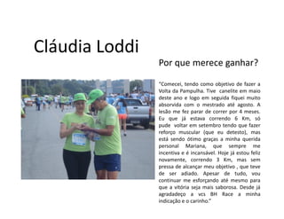 Cláudia Loddi
                Por que merece ganhar?

                “Comecei, tendo como objetivo de fazer a
                Volta da Pampulha. Tive canelite em maio
                deste ano e logo em seguida fiquei muito
                absorvida com o mestrado até agosto. A
                lesão me fez parar de correr por 4 meses.
                Eu que já estava correndo 6 Km, só
                pude voltar em setembro tendo que fazer
                reforço muscular (que eu detesto), mas
                está sendo ótimo graças a minha querida
                personal Mariana, que sempre me
                incentiva e é incansável. Hoje já estou feliz
                novamente, correndo 3 Km, mas sem
                pressa de alcançar meu objetivo , que teve
                de ser adiado. Apesar de tudo, vou
                continuar me esforçando até mesmo para
                que a vitória seja mais saborosa. Desde já
                agradadeço a vcs BH Race a minha
                indicação e o carinho.”
 