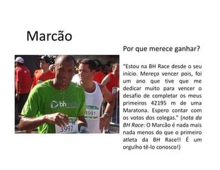 Marcão
         Por que merece ganhar?

         “Estou na BH Race desde o seu
         início. Mereço vencer pois, foi
         um ano que tive que me
         dedicar muito para vencer o
         desafio de completar os meus
         primeiros 42195 m de uma
         Maratona. Espero contar com
         os votos dos colegas.” (nota da
         BH Race: O Marcão é nada mais
         nada menos do que o primeiro
         atleta da BH Race!! É um
         orgulho tê-lo conosco!)
 