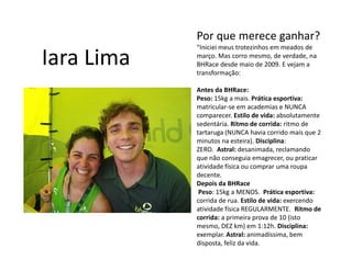 Por que merece ganhar?
            “Iniciei meus trotezinhos em meados de

Iara Lima   março. Mas corro mesmo, de verdade, na
            BHRace desde maio de 2009. E vejam a
            transformação:

            Antes da BHRace:
            Peso: 15kg a mais. Prática esportiva:
            matricular-se em academias e NUNCA
            comparecer. Estilo de vida: absolutamente
            sedentária. Ritmo de corrida: ritmo de
            tartaruga (NUNCA havia corrido mais que 2
            minutos na esteira). Disciplina:
            ZERO. Astral: desanimada, reclamando
            que não conseguia emagrecer, ou praticar
            atividade física ou comprar uma roupa
            decente.
            Depois da BHRace
             Peso: 15kg a MENOS. Prática esportiva:
            corrida de rua. Estilo de vida: exercendo
            atividade física REGULARMENTE. Ritmo de
            corrida: a primeira prova de 10 (isto
            mesmo, DEZ km) em 1:12h. Disciplina:
            exemplar. Astral: animadíssima, bem
            disposta, feliz da vida.
 