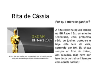Rita de Cássia
                                                                Por que merece ganhar?

                                                                A Rita corre há pouco tempo
                                                                na BH Race ! Extremamente
                                                                sedentária, com problema
                                                                sério de joelho, tratou-se e
                                                                hoje está feliz da vida,
                                                                correndo por BH. Ela chega
                                                                sempre no final do treino,
A Rita não nos enviou sua foto e ainda não foi registrada por
                                                                aos sábados, mas nem por
     nós, pois ainda não participou de nenhuma corrida.         isso deixa de treinar! Sempre
                                                                com aquele sorriso!!
 