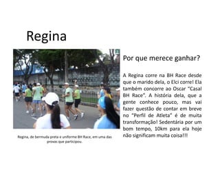 Regina
                                                          Por que merece ganhar?

                                                          A Regina corre na BH Race desde
                                                          que o marido dela, o Elci corre! Ela
                                                          também concorre ao Oscar “Casal
                                                          BH Race”. A história dela, que a
                                                          gente conhece pouco, mas vai
                                                          fazer questão de contar em breve
                                                          no “Perfil de Atleta” é de muita
                                                          transformação! Sedentária por um
                                                          bom tempo, 10km para ela hoje
Regina, de bermuda preta e uniforme BH Race, em uma das   não significam muita coisa!!!
                 provas que participou.
 