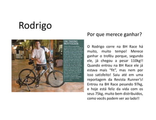 Rodrigo
          Por que merece ganhar?

          O Rodrigo corre na BH Race há
          muito, muito tempo! Merece
          ganhar o troféu porque, segundo
          ele, já chegou a pesar 110kg!!
          Quando entrou na BH Race ele já
          estava mais “fit”, mas nem por
          isso satisfeito! Saiu até em uma
          reportagem da Revista Runner’s!
          Entrou na BH Race pesando 97kg,
          e hoje está feliz da vida com os
          seus 75kg, muito bem distribuídos,
          como vocês podem ver ao lado!!
 