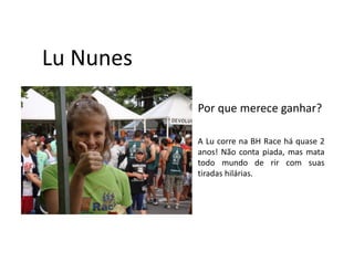 Lu Nunes
           Por que merece ganhar?

           A Lu corre na BH Race há quase 2
           anos! Não conta piada, mas mata
           todo mundo de rir com suas
           tiradas hilárias.
 