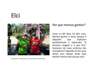 Elci
                                                             Por que merece ganhar?

                                                             Corre na BH Race há dois anos.
                                                             Merece ganhar o Oscar porque é
                                                             daqueles        que      traduzem
                                                             perfeitamente a expressão: “A
                                                             primeira imagem é a que fica.”
                                                             Gostaram do novo uniforme dos
                                                             treinadores? Sugestão do Elci para
                                                             deixar essa equipe ainda mais
                                                             bonita! Precisa mais do que isso?
O atleta Elci, à esquerda, com o novo uniforme da BH Race.
 