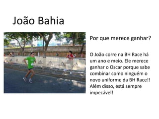 João BahiaPor que merece ganhar?O João corre na BH Race há um ano e meio. Ele merece ganhar o Oscar porque sabe combinar como ninguém o novo uniforme da BH Race!! Além disso, está sempre impecável!