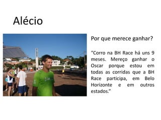 AlécioPor que merece ganhar?“Corro na BH Race há uns 9 meses. Mereço ganhar o Oscar porque estou em todas as corridas que a BH Race participa, em Belo Horizonte e em outros estados.”