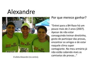 AlexandrePor que merece ganhar?“Entrei para a BH Race há um pouco mais de 2 anos (2007). Apesar de não estar conseguindo treinar direitinho, gosto de participar das provas, encontrar os amigos e de estar naquele clima super contagiante. No meu armário já não estão cabendo mais as camisetas de provas…”O atleta Alexandre (no centro).