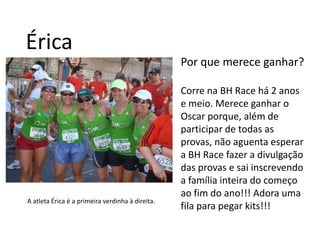ÉricaPor que merece ganhar?Corre na BH Race há 2 anos e meio. Merece ganhar o Oscar porque, além de participar de todas as provas, não aguenta esperar a BH Race fazer a divulgação das provas e sai inscrevendo a família inteira do começo ao fim do ano!!! Adora uma fila para pegar kits!!!A atleta Érica é a primeira verdinha à direita.