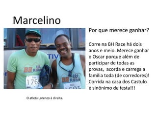 MarcelinoPor que merece ganhar?Corre na BH Race há dois anos e meio. Merece ganhar o Oscar porque além de participar de todas as provas,  acorda e carrega a família toda (de corredores)! Corrida na casa dos Castulo é sinônimo de festa!!!O atleta Lorenzo à direita.