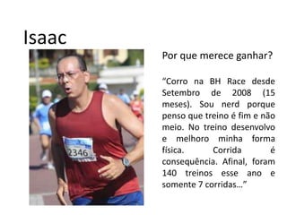 IsaacPor que merece ganhar?“Corro na BH Race desde Setembro de 2008 (15 meses). Sou nerdporque penso que treino é fim e não meio. No treino desenvolvo e melhoro minha forma física. Corrida é consequência. Afinal, foram 140 treinos esse ano e somente 7 corridas…”