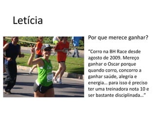 LetíciaPor que merece ganhar?“Corro na BH Race desde agosto de 2009. Mereço ganhar o Oscar porque quando corro, concorro a ganhar saúde, alegria e energia… para isso é preciso ter uma treinadora nota 10 e ser bastante disciplinada…”
