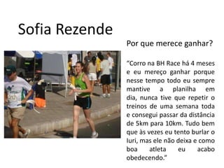 Sofia RezendePor que merece ganhar?“Corro na BH Race há 4 meses e eu mereço ganhar porque nesse tempo todo eu sempre mantive a planilha em dia, nunca tive que repetir o treinos de uma semana toda e consegui passar da distância de 5km para 10km. Tudo bem que às vezes eu tento burlar o Iuri, mas ele não deixa e como boa atleta eu acabo obedecendo.”