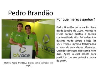 Pedro BrandãoPor que merece ganhar?Pedro Brandãocorrena BH Race desdejaneiro de 2009. Merece o Oscar porqueadotou a corridacomoestilo de vida. Foisedentáriodurantemuito tempo e hojefazseustreinos, mesmotrabalhando e morandoemcidadesdiferentes. Quandocomeçou, nãocorrianem 3km. Agora jáestá pronto paraparticipar de suaprimeiraprova de 10km. O atleta Pedro Brandão, à direita, com o treinador IuriLage. 