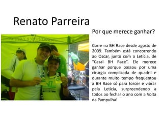 RenatoParreiraPor que merece ganhar?Corre na BH Race desde agosto de 2009. Também está concorrendo ao Oscar, junto com a Letícia, de “Casal BH Race”. Ele merece ganhar porque passou por uma cirurgia complicada de quadril e durante muito tempo frequentou a BH Race só para torcer e vibrar pela Letícia, surpreendendo a todos ao fechar o ano com a Volta da Pampulha!