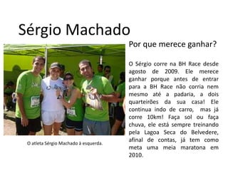 Sérgio MachadoPor que merece ganhar?O Sérgiocorrena BH Race desdeagosto de 2009. Elemereceganharporqueantes de entrarpara a BH Race nãocorrianemmesmoaté a padaria, a doisquarteirõesdasuacasa! Elecontinua indo de carro,  masjácorre 10km! Faça sol oufaçachuva, eleestásempretreinandopelaLagoaSeca do Belvedere, afinal de contas, já tem como meta umameiamaratonaem 2010.O atleta Sérgio Machado à esquerda.