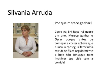 SilvaniaArrudaPor que merece ganhar?Correna BH Race háquase um ano. Mereceganhar o Oscar porque antes de começar a correrachavaquenuncaiaconseguirfazerumaatividadefísicaregularmente e hojenãoconseguenemimaginarsuavidasem a corrida!