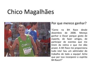 Chico MagalhãesPor que merece ganhar?“Corro na BH Race desde dezembro de 2008. Mereço ganhar o Oscar porque gosto de esporte, de fazer amigos, de participar de eventos que me tirem da rotina e que me dão prazer. A BH Race me proporciona tudo isto! Sou um admirador do trabalho de toda a equipe! Acho que por isso incorporei o espírito BH Race!!”