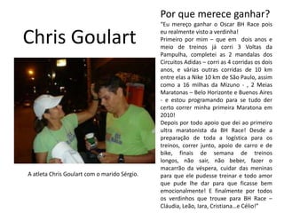 Por que merece ganhar?“Eu mereço ganhar o Oscar BH Race pois eu realmente visto a verdinha!Primeiro por mim – que em  dois anos e meio de treinos já corri 3 Voltas da Pampulha, completei as 2 mandalas dos Circuitos Adidas – corri as 4 corridas os dois anos, e várias outras corridas de 10 km entre elas a Nike 10 km de São Paulo, assim como a 16 milhas da Mizuno - , 2 Meias Maratonas – Belo Horizonte e Buenos Aires - e estou programando para se tudo der certo correr minha primeira Maratona em 2010!Depois por todo apoio que dei ao primeiro ultra maratonista da BH Race! Desde a preparação de toda a logística para os treinos, correr junto, apoio de carro e de bike, finais de semana de treinos longos, não sair, não beber, fazer o macarrão da véspera, cuidar das meninas para que ele pudesse treinar e todo amor que pude lhe dar para que ficasse bem emocionalmente! E finalmente por todos os verdinhos que trouxe para BH Race – Cláudia, Leão, Iara, Cristiana…e Célio!”Chris GoulartA atleta Chris Goulart com o marido Sérgio.